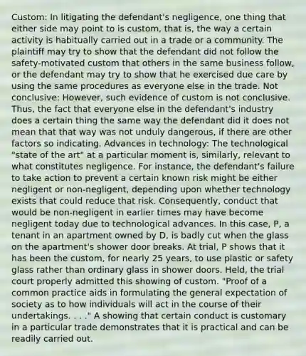 Custom: In litigating the defendant's negligence, one thing that either side may point to is custom, that is, the way a certain activity is habitually carried out in a trade or a community. The plaintiff may try to show that the defendant did not follow the safety-motivated custom that others in the same business follow, or the defendant may try to show that he exercised due care by using the same procedures as everyone else in the trade. Not conclusive: However, such evidence of custom is not conclusive. Thus, the fact that everyone else in the defendant's industry does a certain thing the same way the defendant did it does not mean that that way was not unduly dangerous, if there are other factors so indicating. Advances in technology: The technological "state of the art" at a particular moment is, similarly, relevant to what constitutes negligence. For instance, the defendant's failure to take action to prevent a certain known risk might be either negligent or non-negligent, depending upon whether technology exists that could reduce that risk. Consequently, conduct that would be non-negligent in earlier times may have become negligent today due to technological advances. In this case, P, a tenant in an apartment owned by D, is badly cut when the glass on the apartment's shower door breaks. At trial, P shows that it has been the custom, for nearly 25 years, to use plastic or safety glass rather than ordinary glass in shower doors. Held, the trial court properly admitted this showing of custom. "Proof of a common practice aids in formulating the general expectation of society as to how individuals will act in the course of their undertakings. . . ." A showing that certain conduct is customary in a particular trade demonstrates that it is practical and can be readily carried out.