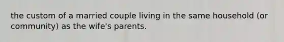 the custom of a married couple living in the same household (or community) as the wife's parents.