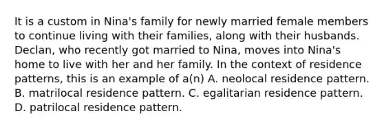 It is a custom in Nina's family for newly married female members to continue living with their families, along with their husbands. Declan, who recently got married to Nina, moves into Nina's home to live with her and her family. In the context of residence patterns, this is an example of a(n) A. neolocal residence pattern. B. matrilocal residence pattern. C. egalitarian residence pattern. D. patrilocal residence pattern.