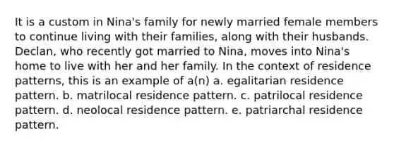 It is a custom in Nina's family for newly married female members to continue living with their families, along with their husbands. Declan, who recently got married to Nina, moves into Nina's home to live with her and her family. In the context of residence patterns, this is an example of a(n) a. egalitarian residence pattern. b. matrilocal residence pattern. c. patrilocal residence pattern. d. neolocal residence pattern. e. patriarchal residence pattern.