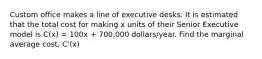 Custom office makes a line of executive desks. It is estimated that the total cost for making x units of their Senior Executive model is C(x) = 100x + 700,000 dollars/year. Find the marginal average cost, C'(x)