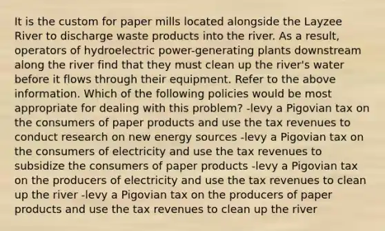 It is the custom for paper mills located alongside the Layzee River to discharge waste products into the river. As a result, operators of hydroelectric power-generating plants downstream along the river find that they must clean up the river's water before it flows through their equipment. Refer to the above information. Which of the following policies would be most appropriate for dealing with this problem? -levy a Pigovian tax on the consumers of paper products and use the tax revenues to conduct research on new energy sources -levy a Pigovian tax on the consumers of electricity and use the tax revenues to subsidize the consumers of paper products -levy a Pigovian tax on the producers of electricity and use the tax revenues to clean up the river -levy a Pigovian tax on the producers of paper products and use the tax revenues to clean up the river