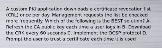 A custom PKI application downloads a certificate revocation list (CRL) once per day. Management requests the list be checked more frequently. Which of the following is the BEST solution? A. Refresh the CA public key each time a user logs in B. Download the CRK every 60 seconds C. Implement the OCSP protocol D. Prompt the user to trust a certificate each time it is used