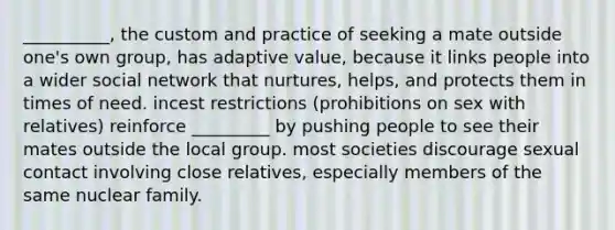 __________, the custom and practice of seeking a mate outside one's own group, has adaptive value, because it links people into a wider social network that nurtures, helps, and protects them in times of need. incest restrictions (prohibitions on sex with relatives) reinforce _________ by pushing people to see their mates outside the local group. most societies discourage sexual contact involving close relatives, especially members of the same nuclear family.