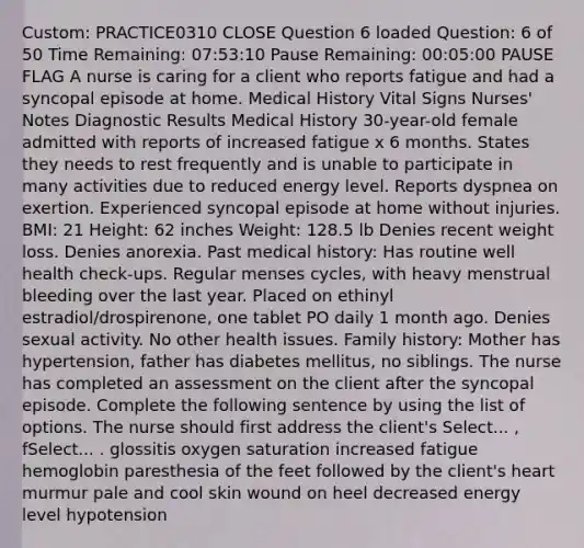 Custom: PRACTICE0310 CLOSE Question 6 loaded Question: 6 of 50 Time Remaining: 07:53:10 Pause Remaining: 00:05:00 PAUSE FLAG A nurse is caring for a client who reports fatigue and had a syncopal episode at home. Medical History Vital Signs Nurses' Notes Diagnostic Results Medical History 30-year-old female admitted with reports of increased fatigue x 6 months. States they needs to rest frequently and is unable to participate in many activities due to reduced energy level. Reports dyspnea on exertion. Experienced syncopal episode at home without injuries. BMI: 21 Height: 62 inches Weight: 128.5 lb Denies recent weight loss. Denies anorexia. Past medical history: Has routine well health check-ups. Regular menses cycles, with heavy menstrual bleeding over the last year. Placed on ethinyl estradiol/drospirenone, one tablet PO daily 1 month ago. Denies sexual activity. No other health issues. Family history: Mother has hypertension, father has diabetes mellitus, no siblings. The nurse has completed an assessment on the client after the syncopal episode. Complete the following sentence by using the list of options. The nurse should first address the client's Select... , fSelect... . glossitis oxygen saturation increased fatigue hemoglobin paresthesia of the feet followed by the client's heart murmur pale and cool skin wound on heel decreased energy level hypotension