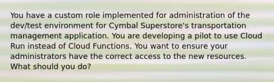 You have a custom role implemented for administration of the dev/test environment for Cymbal Superstore's transportation management application. You are developing a pilot to use Cloud Run instead of Cloud Functions. You want to ensure your administrators have the correct access to the new resources. What should you do?