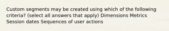 Custom segments may be created using which of the following criteria? (select all answers that apply) Dimensions Metrics Session dates Sequences of user actions