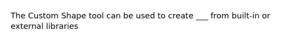 The Custom Shape tool can be used to create ___ from built-in or external libraries