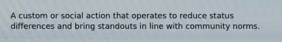 A custom or social action that operates to reduce status differences and bring standouts in line with community norms.