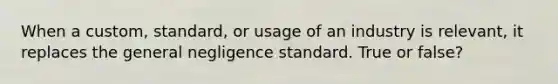 When a custom, standard, or usage of an industry is relevant, it replaces the general negligence standard. True or false?