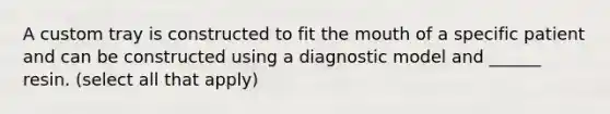 A custom tray is constructed to fit the mouth of a specific patient and can be constructed using a diagnostic model and ______ resin. (select all that apply)