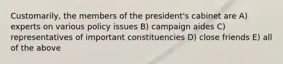 Customarily, the members of the president's cabinet are A) experts on various policy issues B) campaign aides C) representatives of important constituencies D) close friends E) all of the above