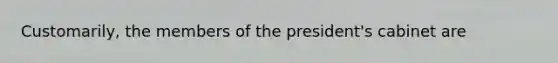 Customarily, the members of the president's cabinet are