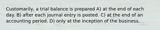 Customarily, a trial balance is prepared A) at the end of each day. B) after each journal entry is posted. C) at the end of an accounting period. D) only at the inception of the business.