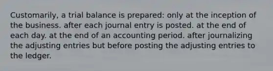 Customarily, a trial balance is prepared: only at the inception of the business. after each journal entry is posted. at the end of each day. at the end of an accounting period. after journalizing the <a href='https://www.questionai.com/knowledge/kGxhM5fzgy-adjusting-entries' class='anchor-knowledge'>adjusting entries</a> but before posting the adjusting entries to the ledger.