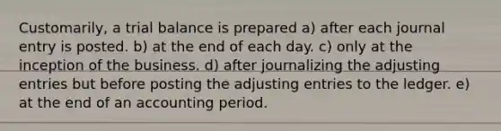 Customarily, a trial balance is prepared a) after each journal entry is posted. b) at the end of each day. c) only at the inception of the business. d) after journalizing the adjusting entries but before posting the adjusting entries to the ledger. e) at the end of an accounting period.