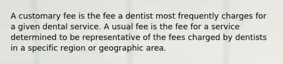 A customary fee is the fee a dentist most frequently charges for a given dental service. A usual fee is the fee for a service determined to be representative of the fees charged by dentists in a specific region or geographic area.