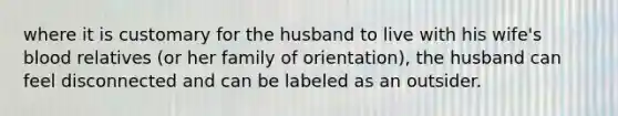 where it is customary for the husband to live with his wife's blood relatives (or her family of orientation), the husband can feel disconnected and can be labeled as an outsider.