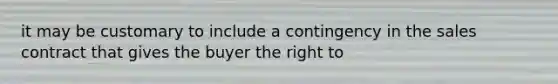 it may be customary to include a contingency in the sales contract that gives the buyer the right to