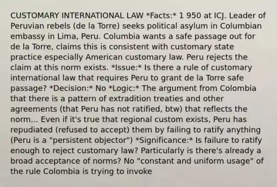 CUSTOMARY INTERNATIONAL LAW *Facts:* 1 950 at ICJ. Leader of Peruvian rebels (de la Torre) seeks political asylum in Columbian embassy in Lima, Peru. Columbia wants a safe passage out for de la Torre, claims this is consistent with customary state practice especially American customary law. Peru rejects the claim at this norm exists. *Issue:* Is there a rule of customary international law that requires Peru to grant de la Torre safe passage? *Decision:* No *Logic:* The argument from Colombia that there is a pattern of extradition treaties and other agreements (that Peru has not ratified, btw) that reflects the norm... Even if it's true that regional custom exists, Peru has repudiated (refused to accept) them by failing to ratify anything (Peru is a "persistent objector") *Significance:* Is failure to ratify enough to reject customary law? Particularly is there's already a broad acceptance of norms? No "constant and uniform usage" of the rule Colombia is trying to invoke