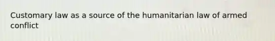 Customary law as a source of the humanitarian law of armed conflict
