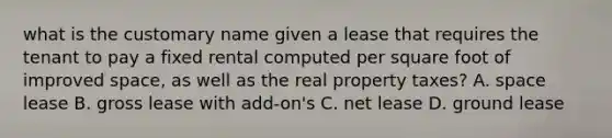 what is the customary name given a lease that requires the tenant to pay a fixed rental computed per square foot of improved space, as well as the real property taxes? A. space lease B. gross lease with add-on's C. net lease D. ground lease