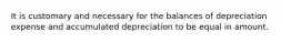 It is customary and necessary for the balances of depreciation expense and accumulated depreciation to be equal in amount.