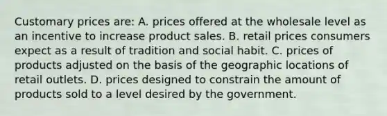 Customary prices are: A. prices offered at the wholesale level as an incentive to increase product sales. B. retail prices consumers expect as a result of tradition and social habit. C. prices of products adjusted on the basis of the geographic locations of retail outlets. D. prices designed to constrain the amount of products sold to a level desired by the government.