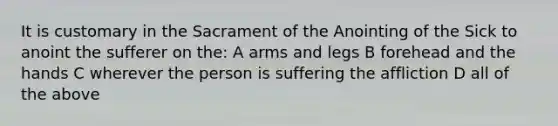 It is customary in the Sacrament of the Anointing of the Sick to anoint the sufferer on the: A arms and legs B forehead and the hands C wherever the person is suffering the affliction D all of the above