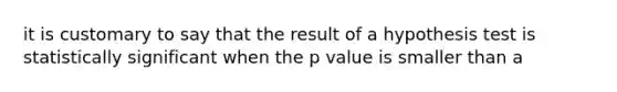 it is customary to say that the result of a hypothesis test is statistically significant when the p value is smaller than a