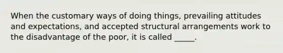 When the customary ways of doing things, prevailing attitudes and expectations, and accepted structural arrangements work to the disadvantage of the poor, it is called _____.