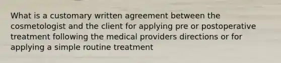 What is a customary written agreement between the cosmetologist and the client for applying pre or postoperative treatment following the medical providers directions or for applying a simple routine treatment