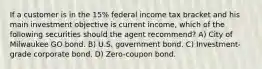 If a customer is in the 15% federal income tax bracket and his main investment objective is current income, which of the following securities should the agent recommend? A) City of Milwaukee GO bond. B) U.S. government bond. C) Investment-grade corporate bond. D) Zero-coupon bond.