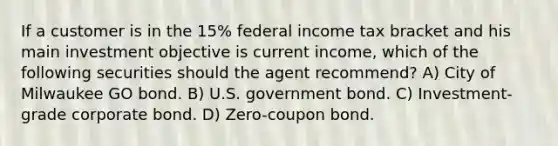 If a customer is in the 15% federal income tax bracket and his main investment objective is current income, which of the following securities should the agent recommend? A) City of Milwaukee GO bond. B) U.S. government bond. C) Investment-grade corporate bond. D) Zero-coupon bond.