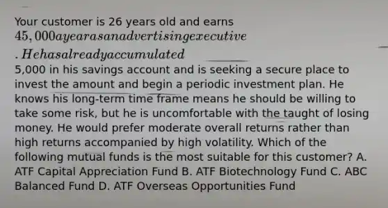 Your customer is 26 years old and earns 45,000 a year as an advertising executive. He has already accumulated5,000 in his savings account and is seeking a secure place to invest the amount and begin a periodic investment plan. He knows his long-term time frame means he should be willing to take some risk, but he is uncomfortable with the taught of losing money. He would prefer moderate overall returns rather than high returns accompanied by high volatility. Which of the following mutual funds is the most suitable for this customer? A. ATF Capital Appreciation Fund B. ATF Biotechnology Fund C. ABC Balanced Fund D. ATF Overseas Opportunities Fund