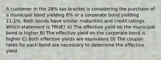 A customer in the 28% tax bracket is considering the purchase of a municipal bond yielding 8% or a corporate bond yielding 11.1%. Both bonds have similar maturities and credit ratings. Which statement is TRUE? A) The effective yield on the municipal bond is higher B) The effective yield on the corporate bond is higher C) Both effective yields are equivalent D) The coupon rates for each bond are necessary to determine the effective yield