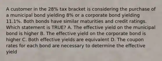 A customer in the 28% tax bracket is considering the purchase of a municipal bond yielding 8% or a corporate bond yielding 11.1%. Both bonds have similar maturities and credit ratings. Which statement is TRUE? A. The effective yield on the municipal bond is higher B. The effective yield on the corporate bond is higher C. Both effective yields are equivalent D. The coupon rates for each bond are necessary to determine the effective yield