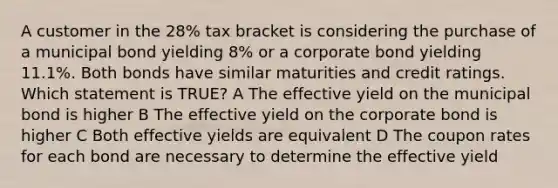 A customer in the 28% tax bracket is considering the purchase of a municipal bond yielding 8% or a corporate bond yielding 11.1%. Both bonds have similar maturities and credit ratings. Which statement is TRUE? A The effective yield on the municipal bond is higher B The effective yield on the corporate bond is higher C Both effective yields are equivalent D The coupon rates for each bond are necessary to determine the effective yield