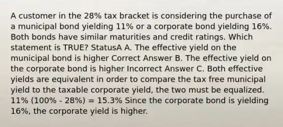 A customer in the 28% tax bracket is considering the purchase of a municipal bond yielding 11% or a corporate bond yielding 16%. Both bonds have similar maturities and credit ratings. Which statement is TRUE? StatusA A. The effective yield on the municipal bond is higher Correct Answer B. The effective yield on the corporate bond is higher Incorrect Answer C. Both effective yields are equivalent in order to compare the tax free municipal yield to the taxable corporate yield, the two must be equalized. 11% (100% - 28%) = 15.3% Since the corporate bond is yielding 16%, the corporate yield is higher.