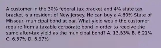 A customer in the 30% federal tax bracket and 4% state tax bracket is a resident of New Jersey. He can buy a 4.60% State of Missouri municipal bond at par. What yield would the customer require from a taxable corporate bond in order to receive the same after-tax yield as the municipal bond? A. 13.53% B. 6.21% C. 6.57% D. 6.97%