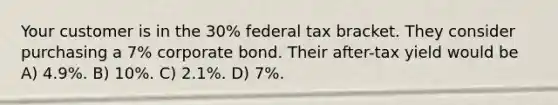 Your customer is in the 30% federal tax bracket. They consider purchasing a 7% corporate bond. Their after-tax yield would be A) 4.9%. B) 10%. C) 2.1%. D) 7%.