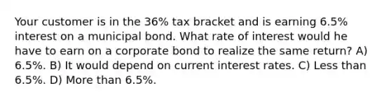 Your customer is in the 36% tax bracket and is earning 6.5% interest on a municipal bond. What rate of interest would he have to earn on a corporate bond to realize the same return? A) 6.5%. B) It would depend on current interest rates. C) Less than 6.5%. D) More than 6.5%.