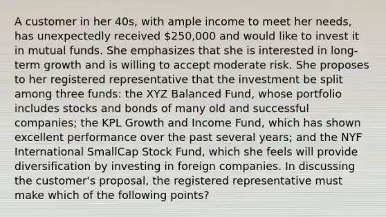 A customer in her 40s, with ample income to meet her needs, has unexpectedly received 250,000 and would like to invest it in mutual funds. She emphasizes that she is interested in long-term growth and is willing to accept moderate risk. She proposes to her registered representative that the investment be split among three funds: the XYZ Balanced Fund, whose portfolio includes stocks and bonds of many old and successful companies; the KPL Growth and Income Fund, which has shown excellent performance over the past several years; and the NYF International SmallCap Stock Fund, which she feels will provide diversification by investing in foreign companies. In discussing the customer's proposal, the registered representative must make which of the following points?