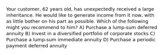 Your customer, 62 years old, has unexpectedly received a large inheritance. He would like to generate income from it now, with as little bother on his part as possible. Which of the following might you recommend to him? A) Purchase a lump-sum deferred annuity B) Invest in a diversified portfolio of corporate stocks C) Purchase a lump-sum immediate annuity D) Purchase a periodic payment deferred annuity