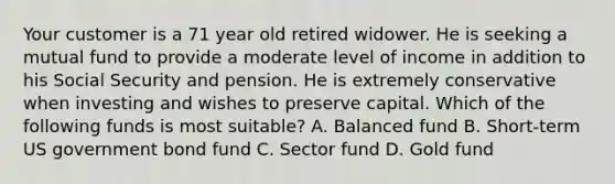 Your customer is a 71 year old retired widower. He is seeking a mutual fund to provide a moderate level of income in addition to his Social Security and pension. He is extremely conservative when investing and wishes to preserve capital. Which of the following funds is most suitable? A. Balanced fund B. Short-term US government bond fund C. Sector fund D. Gold fund