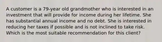 A customer is a 79-year old grandmother who is interested in an investment that will provide for income during her lifetime. She has substantial annual income and no debt. She is interested in reducing her taxes if possible and is not inclined to take risk. Which is the most suitable recommendation for this client?