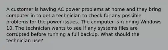 A customer is having AC power problems at home and they bring computer in to get a technician to check for any possible problems for the power issues. The computer is running Windows 10. The technician wants to see if any systems files are corrupted before running a full backup. What should the technician use?