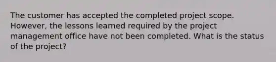 The customer has accepted the completed project scope. However, the lessons learned required by the project management office have not been completed. What is the status of the project?