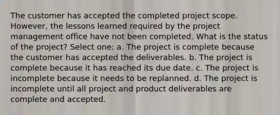 The customer has accepted the completed project scope. However, the lessons learned required by the project management office have not been completed. What is the status of the project? Select one: a. The project is complete because the customer has accepted the deliverables. b. The project is complete because it has reached its due date. c. The project is incomplete because it needs to be replanned. d. The project is incomplete until all project and product deliverables are complete and accepted.