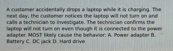 A customer accidentally drops a laptop while it is charging. The next day, the customer notices the laptop will not turn on and calls a technician to investigate. The technician confirms the laptop will not turn on even though it is connected to the power adapter. MOST likely cause the behavior: A. Power adapter B. Battery C. DC jack D. Hard drive